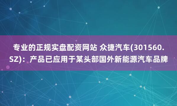 专业的正规实盘配资网站 众捷汽车(301560.SZ)：产品已应用于某头部国外新能源汽车品牌