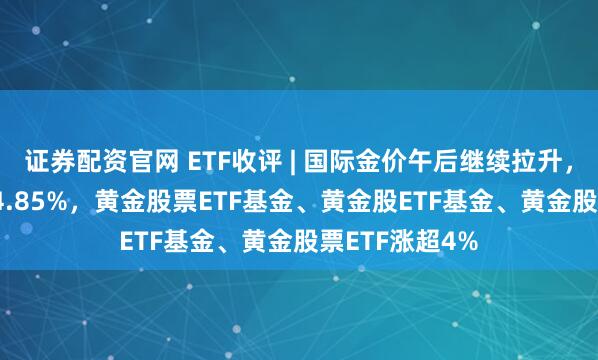证券配资官网 ETF收评 | 国际金价午后继续拉升，黄金股ETF涨4.85%，黄金股票ETF基金、黄金股ETF基金、黄金股票ETF涨超4%