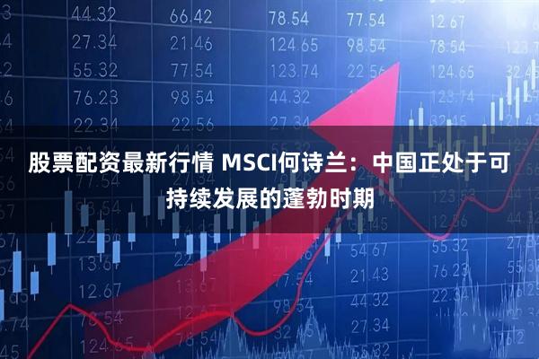 股票配资最新行情 MSCI何诗兰：中国正处于可持续发展的蓬勃时期