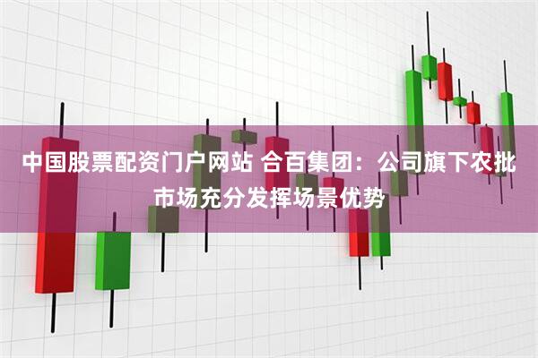 中国股票配资门户网站 合百集团：公司旗下农批市场充分发挥场景优势