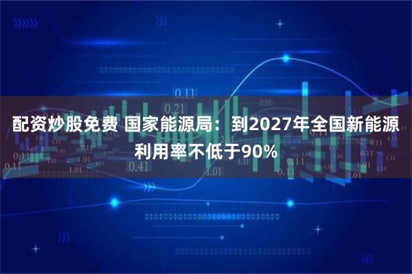 配资炒股免费 国家能源局：到2027年全国新能源利用率不低于90%