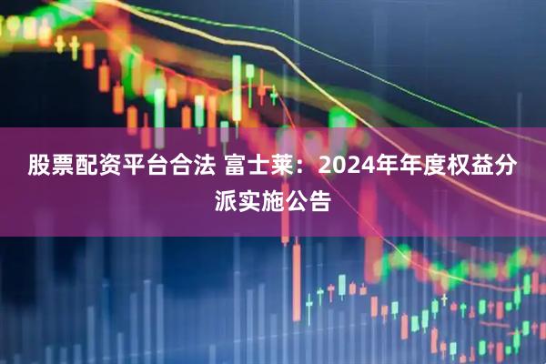 股票配资平台合法 富士莱：2024年年度权益分派实施公告