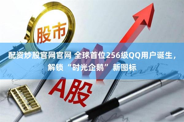 配资炒股官网官网 全球首位256级QQ用户诞生，解锁 “时光企鹅” 新图标