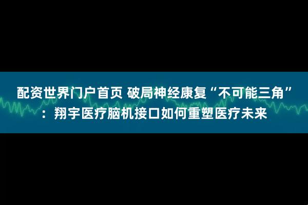配资世界门户首页 破局神经康复“不可能三角”：翔宇医疗脑机接口如何重塑医疗未来