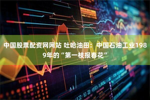 中国股票配资网网站 吐哈油田：中国石油工业1989年的“第一枝报春花”