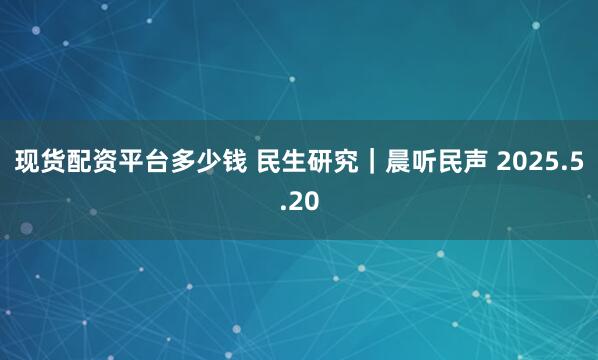 现货配资平台多少钱 民生研究｜晨听民声 2025.5.20