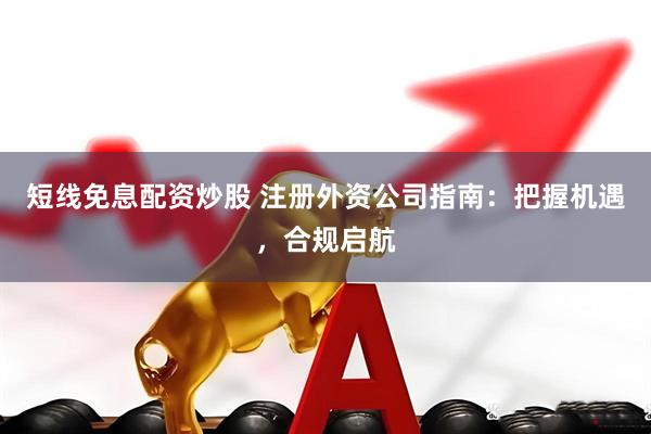 短线免息配资炒股 注册外资公司指南：把握机遇，合规启航