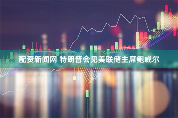 配资新闻网 特朗普会见美联储主席鲍威尔