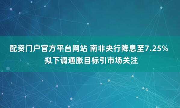 配资门户官方平台网站 南非央行降息至7.25%  拟下调通胀目标引市场关注