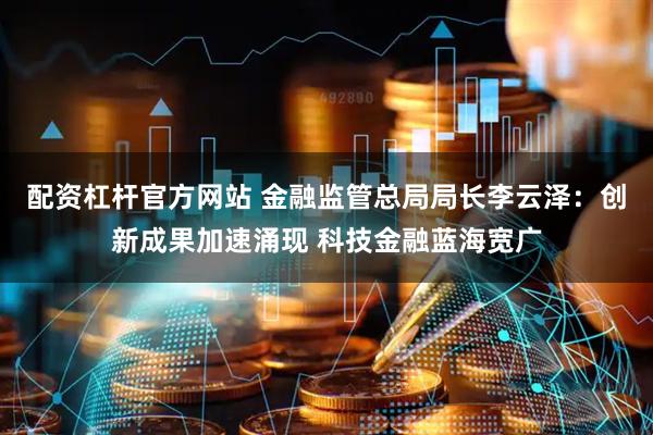 配资杠杆官方网站 金融监管总局局长李云泽：创新成果加速涌现 科技金融蓝海宽广