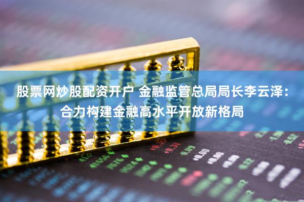 股票网炒股配资开户 金融监管总局局长李云泽：合力构建金融高水平开放新格局