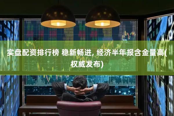 实盘配资排行榜 稳新畅进, 经济半年报含金量高(权威发布)
