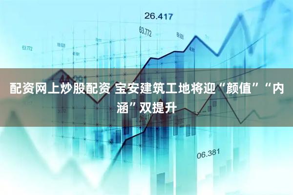 配资网上炒股配资 宝安建筑工地将迎“颜值”“内涵”双提升