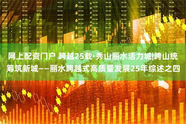 网上配资门户 跨越25载·秀山丽水活力城|跨山统筹筑新城——丽水跨越式高质量发展25年综述之四