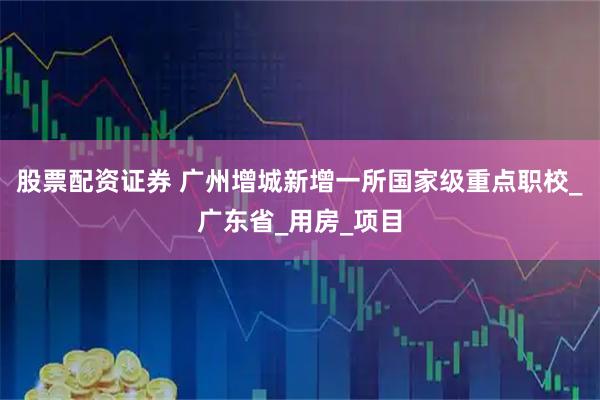 股票配资证券 广州增城新增一所国家级重点职校_广东省_用房_项目
