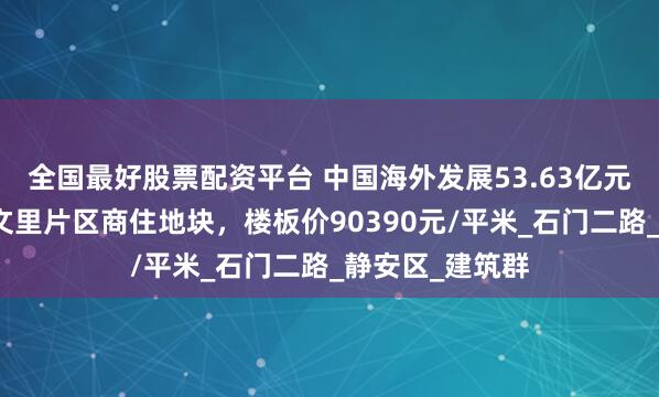 全国最好股票配资平台 中国海外发展53.63亿元竞得静安东斯文里片区商住地块，楼板价90390元/平米_石门二路_静安区_建筑群