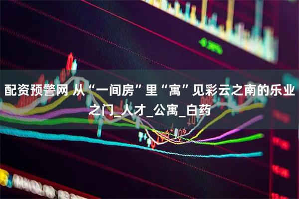 配资预警网 从“一间房”里“寓”见彩云之南的乐业之门_人才_公寓_白药