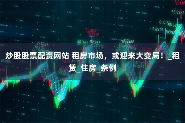 炒股股票配资网站 租房市场，或迎来大变局！_租赁_住房_条例
