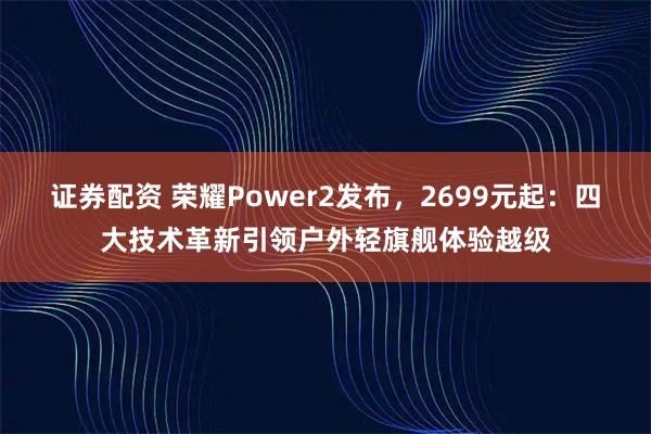 证券配资 荣耀Power2发布，2699元起：四大技术革新引领户外轻旗舰体验越级